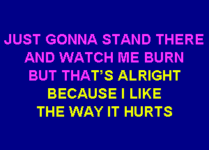 JUST GONNA STAND THERE
AND WATCH ME BURN
BUT THATS ALRIGHT
BECAUSE I LIKE
THE WAY IT HURTS