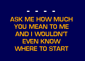 ASK ME HOW MUCH
YOU MEAN TO ME
AND I WOULDN'T

EVEN KNOW
WHERE TO START
