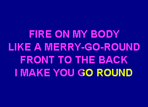 FIRE ON MY BODY
LIKE A MERRY-GO-ROUND
FRONT TO THE BACK
I MAKE YOU GO ROUND