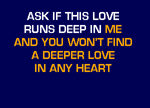ASK IF THIS LOVE
RUNS DEEP IN ME
AND YOU WON'T FIND
l1 DEEPER LOVE
IN ANY HEART