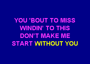 YOU 'BOUT T0 MISS
WINDIW TO THIS

DONW MAKE ME
START WITHOUT YOU