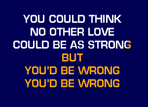 YOU COULD THINK
NO OTHER LOVE
COULD BE AS STRONG
BUT
YOU'D BE WRONG
YOU'D BE WRONG