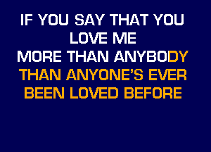 IF YOU SAY THAT YOU
LOVE ME
MORE THAN ANYBODY
THAN ANYONE'S EVER
BEEN LOVED BEFORE