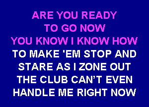 ARE YOU READY
TO GO NOW
YOU KNOWI KNOW HOW
TO MAKE 'EM STOP AND
STARE AS I ZONE OUT
THE CLUB CANT EVEN
HANDLE ME RIGHT NOW