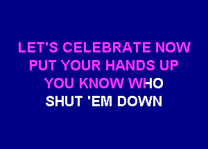 LET'S CELEBRATE NOW
PUT YOUR HANDS UP
YOU KNOW WHO
SHUT 'EM DOWN