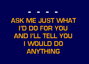 ASK ME JUST WHAT
PD DO FOR YOU

AND I'LL TELL YOU
I WOULD DO
ANYTHING
