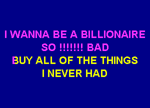 I WANNA BE A BILLIONAIRE
SO !!!!!!! BAD
BUY ALL OF THE THINGS
I NEVER HAD