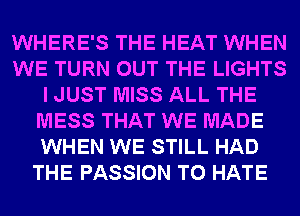 WHERE'S THE HEAT WHEN
WE TURN OUT THE LIGHTS
I JUST MISS ALL THE
MESS THAT WE MADE
WHEN WE STILL HAD
THE PASSION T0 HATE