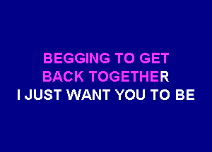 BEGGING TO GET

BACK TOGETHER
I JUST WANT YOU TO BE