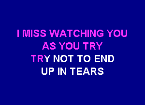 I MISS WATCHING YOU
AS YOU TRY

TRY NOT TO END
UP IN TEARS