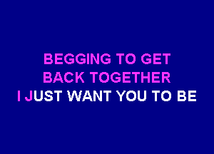 BEGGING TO GET

BACK TOGETHER
I JUST WANT YOU TO BE