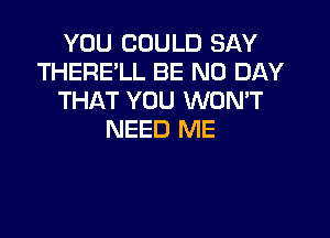 YOU COULD SAY
THERE'LL BE N0 DAY
THAT YOU WONT

NEED ME
