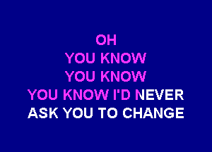 0H
YOU KNOW

YOU KNOW
YOU KNOW I'D NEVER
ASK YOU TO CHANGE