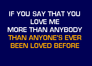 IF YOU SAY THAT YOU
LOVE ME
MORE THAN ANYBODY
THAN ANYONE'S EVER
BEEN LOVED BEFORE