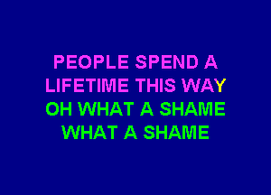 PEOPLE SPEND A
LIFETIME THIS WAY

0H WHAT A SHAME
WHAT A SHAME