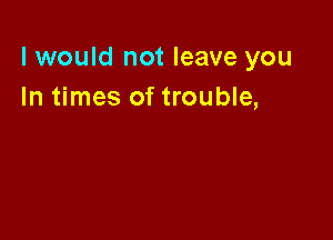 I would not leave you
In times of trouble,