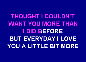 THOUGHT I COULDWT
WANT YOU MORE THAN
I DID BEFORE
BUT EVERYDAYI LOVE
YOU A LITTLE BIT MORE