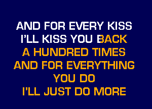 AND FOR EVERY KISS
I'LL KISS YOU BACK
A HUNDRED TIMES

AND FOR EVERYTHING

YOU DO
I'LL JUST DO MORE