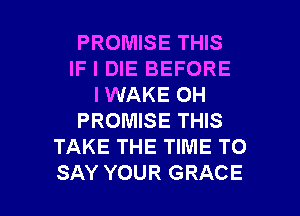 PROMISE THIS
IF I DIE BEFORE
I WAKE OH
PROMISE THIS
TAKE THE TIME TO

SAY YOUR GRACE l