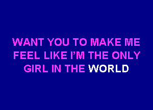 WANT YOU TO MAKE ME
FEEL LIKE PM THE ONLY
GIRL IN THE WORLD