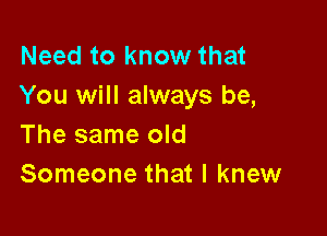 Need to know that
You will always be,

The same old
Someone that I knew