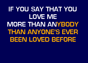 IF YOU SAY THAT YOU
LOVE ME
MORE THAN ANYBODY
THAN ANYONE'S EVER
BEEN LOVED BEFORE