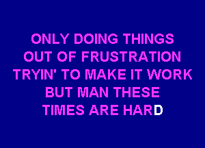 ONLY DOING THINGS
OUT OF FRUSTRATION
TRYIN' TO MAKE IT WORK
BUT MAN THESE
TIMES ARE HARD