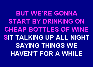 BUT WE'RE GONNA
START BY DRINKING 0N
CHEAP BOTTLES 0F WINE
SIT TALKING UP ALL NIGHT
SAYING THINGS WE
HAVEN'T FOR A WHILE