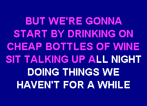 BUT WE'RE GONNA
START BY DRINKING 0N
CHEAP BOTTLES 0F WINE
SIT TALKING UP ALL NIGHT
DOING THINGS WE
HAVEN'T FOR A WHILE