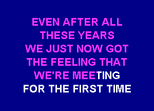 EVEN AFTER ALL
THESE YEARS
WE JUST NOW GOT
THE FEELING THAT
WE'RE MEETING
FOR THE FIRST TIME