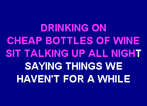DRINKING 0N
CHEAP BOTTLES 0F WINE
SIT TALKING UP ALL NIGHT

SAYING THINGS WE
HAVEN'T FOR A WHILE