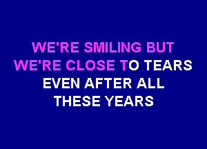 WE'RE SMILING BUT
WE'RE CLOSE TO TEARS
EVEN AFTER ALL
THESE YEARS