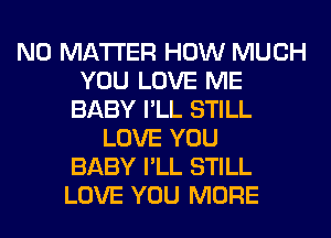 NO MATTER HOW MUCH
YOU LOVE ME
BABY I'LL STILL
LOVE YOU
BABY I'LL STILL
LOVE YOU MORE