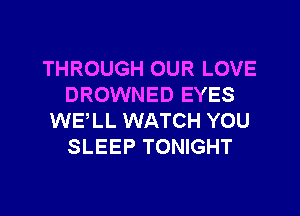 THROUGH OUR LOVE
DROWNED EYES
WE,LL WATCH YOU
SLEEP TONIGHT