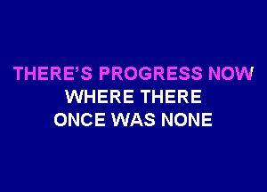 THERES PROGRESS NOW
WHERE THERE
ONCE WAS NONE