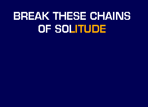 BREAK THESE CHAINS
0F SOLITUDE