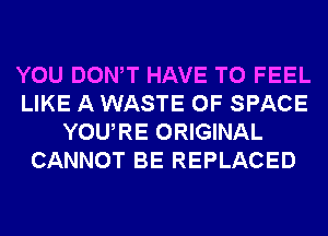 YOU DONW HAVE TO FEEL
LIKE A WASTE 0F SPACE
YOURE ORIGINAL
CANNOT BE REPLACED