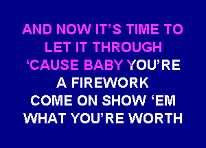 AND NOW ITS TIME TO
LET IT THROUGH
CAUSE BABY YOURE
A FIREWORK
COME ON SHOW EM
WHAT YOURE WORTH