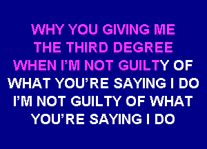 WHY YOU GIVING ME
THE THIRD DEGREE
WHEN PM NOT GUILTY OF
WHAT YOURE SAYING I DO
PM NOT GUILTY OF WHAT
YOURE SAYING I DO