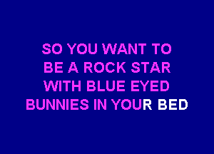 SO YOU WANT TO

BE A ROCK STAR

WITH BLUE EYED
BUNNIES IN YOUR BED