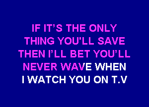 IF ITS THE ONLY
THING YOU'LL SAVE
THEN PLL BET YOULL
NEVER WAVE WHEN
I WATCH YOU ON T.V