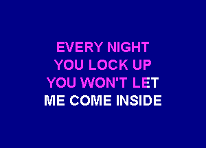 EVERY NIGHT
YOU LOCK UP

YOU WON'T LET
ME COME INSIDE