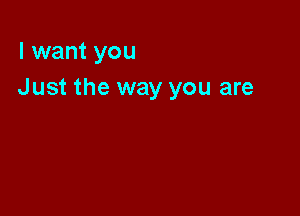 I want you
Just the way you are