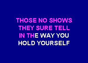 THOSE NO SHOWS
THEY SURE TELL

IN THE WAY YOU
HOLD YOURSELF