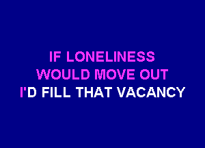 IF LONELINESS

WOULD MOVE OUT
I'D FILL THAT VACANCY