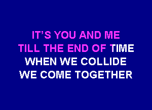 ITS YOU AND ME
TILL THE END OF TIME
WHEN WE COLLIDE
WE COME TOGETHER