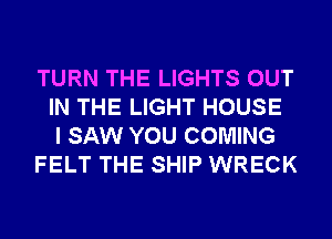 TURN THE LIGHTS OUT
IN THE LIGHT HOUSE
I SAW YOU COMING
FELT THE SHIP WRECK