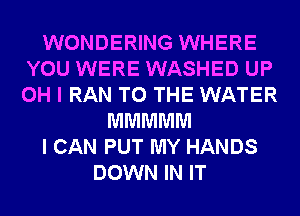 WONDERING WHERE
YOU WERE WASHED UP
OH I RAN TO THE WATER

MMMMM
I CAN PUT MY HANDS
DOWN IN IT