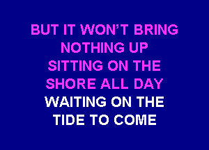 BUT IT WONT BRING
NOTHING UP
SITTING ON THE
SHORE ALL DAY
WAITING ON THE
TIDE TO COME