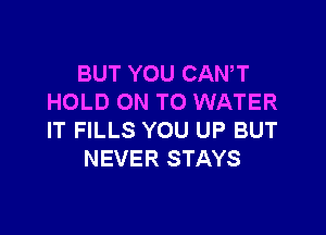 BUT YOU CANT
HOLD ON TO WATER

IT FILLS YOU UP BUT
NEVER STAYS